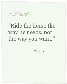 citaat:
“Ride the horse the way he needs, not the way you want.”
                            Petros